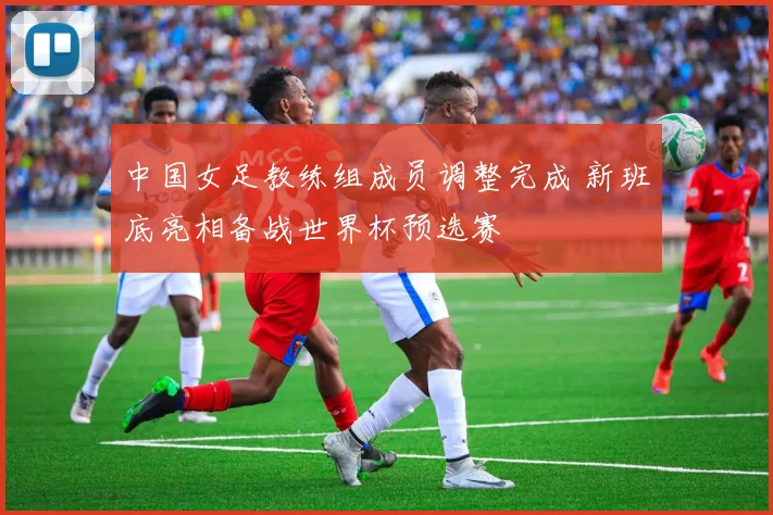 中国女足教练组成员调整完成 新班底亮相备战世界杯预选赛